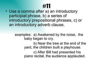 #11 Use a comma after a) an introductory participial phrase, b) a series of introductory prepositional phrases, c) or an introductory adverb clause.  examples:  a)   Awakened by the noise,  the  baby began to cry. b) Near the tree at the end of the  yard, the children built a playhouse. c) After Bill had presented his  piano recital, the audience applauded. 