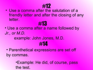 #12 Use a comma after the salutation of a friendly letter and after the closing of any letter.  #13 Use a comma after a name followed by  Jr., or M.D. example: John Jones, M.D. #14 Parenthetical expressions are set off by commas. Example: He did, of course, pass the test. 