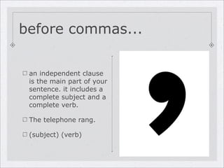 before commas...


 an independent clause
 is the main part of your
 sentence. it includes a
 complete subject and a
 complete verb.

 The telephone rang.

 (subject) (verb)
 