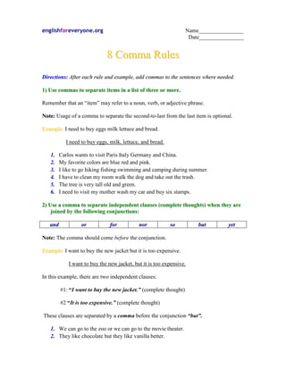 englishforeveryone.org                                            Name________________
                                                                   Date________________


                             8 Comma Rules
Directions: After each rule and example, add commas to the sentences where needed.

1) Use commas to separate items in a list of three or more.

Remember that an “item” may refer to a noun, verb, or adjective phrase.

Note: Usage of a comma to separate the second-to-last from the last item is optional.

Example: I need to buy eggs milk lettuce and bread.

           I need to buy eggs, milk, lettuce, and bread.

   1.   Carlos wants to visit Paris Italy Germany and China.
   2.   My favorite colors are blue red and pink.
   3.   I like to go hiking fishing swimming and camping during summer.
   4.   I have to clean my room walk the dog and take out the trash.
   5.   The tree is very tall old and green.
   6.   I need to visit my mother wash my car and buy six stamps.

2) Use a comma to separate independent clauses (complete thoughts) when they are
    joined by the following conjunctions:

   and            or           for          nor            so         but          yet

Note: The comma should come before the conjunction.

Example: I want to buy the new jacket but it is too expensive.

            I want to buy the new jacket, but it is too expensive.

In this example, there are two independent clauses:

         #1: “I want to buy the new jacket.” (complete thought)

         #2 “It is too expensive.” (complete thought)

These clauses are separated by a comma before the conjunction “but”.

   1. We can go to the zoo or we can go to the movie theater.
   2. They like chocolate but they like vanilla better.
 