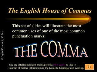 The English House of Commas This set of slides will illustrate the most common uses of one of the most common punctuation marks: THE COMMA Use the information icon and hyperlinks  (this color)  to link to sources of further information in the  Guide to Grammar and Writing. 