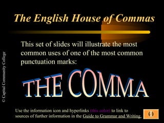 The English House of Commas

                                This set of slides will illustrate the most
                                common uses of one of the most common
© Capital Community College




                                punctuation marks:




                              Use the information icon and hyperlinks (this color) to link to
                              sources of further information in the Guide to Grammar and Writing.
 