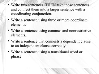  Write two sentences. THEN take those sentences 
and connect them into a larger sentence with a 
coordinating conjunction. 
 Write a sentence using three or more coordinate 
elements. 
 Write a sentence using commas and nonrestrictive 
elements. 
 Write a sentence that connects a dependent clause 
to an independent clause correctly. 
 Write a sentence using a transitional word or 
phrase. 
 