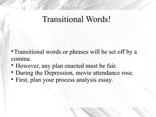 Transitional Words! 
Transitional words or phrases will be set off by a 
comma. 
 However, any plan enacted must be fair. 
 During the Depression, movie attendance rose. 
 First, plan your process analysis essay. 
 