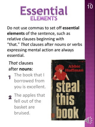 Do not use commas to set off essential 
elements of the sentence, such as 
relative clauses beginning with 
“that." That clauses after nouns or verbs 
expressing mental action are always 
essential. 
That clauses 
after nouns: 
The book that I 
borrowed from 
you is excellent. 
The apples that 
fell out of the 
basket are 
bruised. 
SLIDE 
10 
 