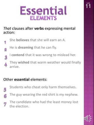 That clauses after verbs expressing mental 
action: 
She believes that she will earn an A. 
He is dreaming that he can fly. 
I contend that it was wrong to mislead her. 
They wished that warm weather would finally 
arrive. 
Other essential elements: 
Students who cheat only harm themselves. 
The guy wearing the red shirt is my nephew. 
The candidate who had the least money lost 
the election. 
SLIDE 
11 
 