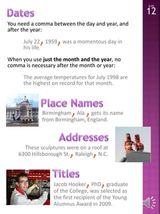 You need a comma between the day and year, and 
after the year: 
July 22,1959,was a momentous day in 
his life. 
When you use just the month and the year, no 
comma is necessary after the month or year: 
The average temperatures for July 1998 are 
the highest on record for that month. 
Birmingham, Ala., gets its name 
from Birmingham, England. 
SLIDE 
12 
These sculptures St.,were Raleigh,on a roof at 
6300 Hillsborough N.C. 
Jacob Hooker,PhD,graduate 
of the College, was selected as 
the first recipient of the Young 
Alumnus Award in 2009. 
 