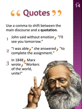 “ ” 
Use a comma to shift between the 
main discourse and a quotation. 
John said without emotion,"I'll 
see you tomorrow." 
"I was able," she answered,"to 
complete the assignment." 
In 1848,Marx 
wrote,"Workers 
of the world, 
unite!" 
SLIDE 
14 
1 
2 
3 
 