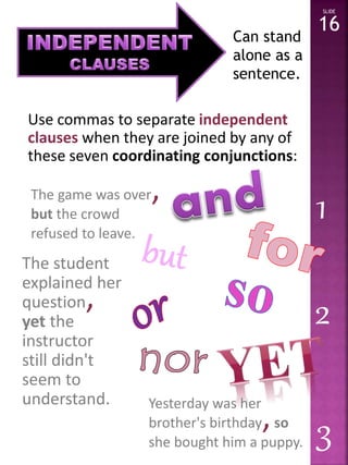 Use commas to separate independent 
clauses when they are joined by any of 
these seven coordinating conjunctions: 
SLIDE 
16 
The game was over, 
but the crowd 
refused to leave. 
The student 
explained her 
question, 
yet the 
instructor 
still didn't 
seem to 
understand. Yesterday was her 
brother's birthday, so 
she bought him a puppy. 
1 
2 
3 
Can stand 
alone as a 
sentence. 
 