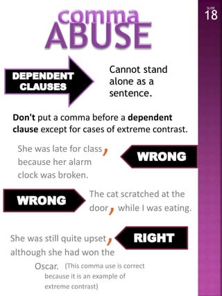 Cannot stand 
alone as a 
sentence. 
Don't put a comma before a dependent 
clause except for cases of extreme contrast. 
She was late for class, 
because her alarm 
clock was broken. 
The cat scratched at the 
door,while I was eating. 
She was still quite upset, 
although she had won the 
Oscar. 
SLIDE 
18 
(This comma use is correct 
because it is an example of 
extreme contrast) 
 