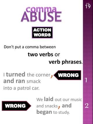 Don't put a comma between 
two verbs or 
verb phrases. 
SLIDE 
19 
We laid out our music 
and snacks, and 
began to study. 
2 
I turned the corner, 
and ran smack 
into a patrol car. 
1 
 