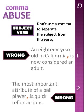 Don't use a comma 
to separate 
the subject from 
the verb. 
SLIDE 
20 
An eighteen-year-old 
in California, is 
now considered an 
adult. 
The most important 
attribute of a ball 
player, is quick 
reflex actions. 
1 
2 
 