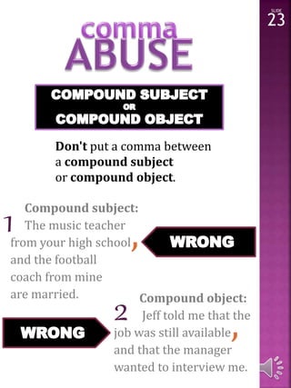 Don't put a comma between 
a compound subject 
or compound object. 
Compound subject: 
The music teacher 
from your high school, 
and the football 
coach from mine 
are married. Compound object: 
job was still available, 
and that the manager 
wanted to interview me. 
Jeff told me that the 
SLIDE 
23 
1 
2 
 