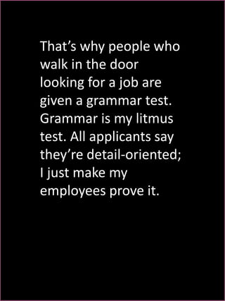 That’s why people who 
walk in the door 
looking for a job are 
given a grammar test. 
Grammar is my litmus 
test. All applicants say 
they’re detail-oriented; 
I just make my 
employees prove it. 
 