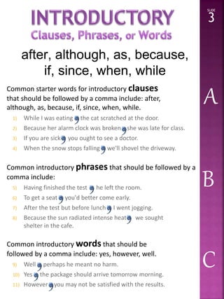 Common starter words for introductory clauses 
that should be followed by a comma include: after, 
although, as, because, if, since, when, while. 
1) While I was eating the cat scratched at the door. 
2) Because her alarm clock was broken she was late for class. 
3) If you are sick you ought to see a doctor. 
4) When the snow stops falling we'll shovel the driveway. 
Common introductory phrases that should be followed by a 
comma include: 
5) Having finished the test he left the room. 
6) To get a seat you'd better come early. 
7) After the test but before lunch I went jogging. 
8) Because the sun radiated intense heat we sought 
shelter in the cafe. 
Common introductorywords that should be 
followed by a comma include: yes, however, well. 
9) Well perhaps he meant no harm. 
10) Yes the package should arrive tomorrow morning. 
11) However you may not be satisfied with the results. 
3 
A 
B 
C 
after, although, as, because, 
if, since, when, while 
SLIDE 
3 
 