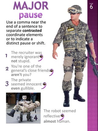 Use a comma near the 
end of a sentence to 
separate contrasted 
coordinate elements 
or to indicate a 
distinct pause or shift. 
The recruiter was 
merely ignorant 
not stupid. 
You're one of the 
general’s close friends 
aren't you? 
The private 
seemed innocent 
even gullible. 
SLIDE 
6 
The robot seemed 
reflective 
almost human. 
 