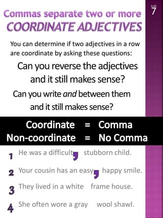 You can determine if two adjectives in a row 
are coordinate by asking these questions: 
He was a difficult stubborn child. 
Your cousin has an easy happy smile. 
They lived in a white frame house. 
She often wore a gray wool shawl. 
SLIDE 
7 
Can you reverse the adjectives 
and it still makes sense? 
Can you write and between them 
and it still makes sense? 
Yes! 
 