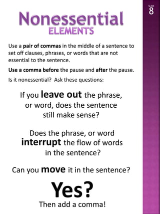 Use a pair of commas in the middle of a sentence to 
set off clauses, phrases, or words that are not 
essential to the sentence. 
Use a comma before the pause and after the pause. 
Is it nonessential? Ask these questions: 
SLIDE 
8 
If you leave out the phrase, 
or word, does the sentence 
still make sense? 
Does the phrase, or word 
interrupt the flow of words 
in the sentence? 
Can you move it in the sentence? 
Yes? 
Then add a comma! 
 