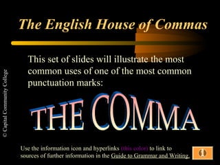 ©CapitalCommunityCollege
The English House of Commas
This set of slides will illustrate the most
common uses of one of the most common
punctuation marks:
Use the information icon and hyperlinks (this color) to link to
sources of further information in the Guide to Grammar and Writing.
 