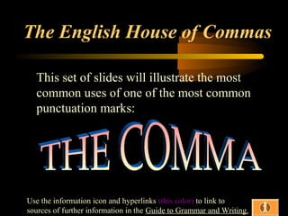 The English House of Commas
This set of slides will illustrate the most
common uses of one of the most common
punctuation marks:

Use the information icon and hyperlinks (this color) to link to
sources of further information in the Guide to Grammar and Writing.

 