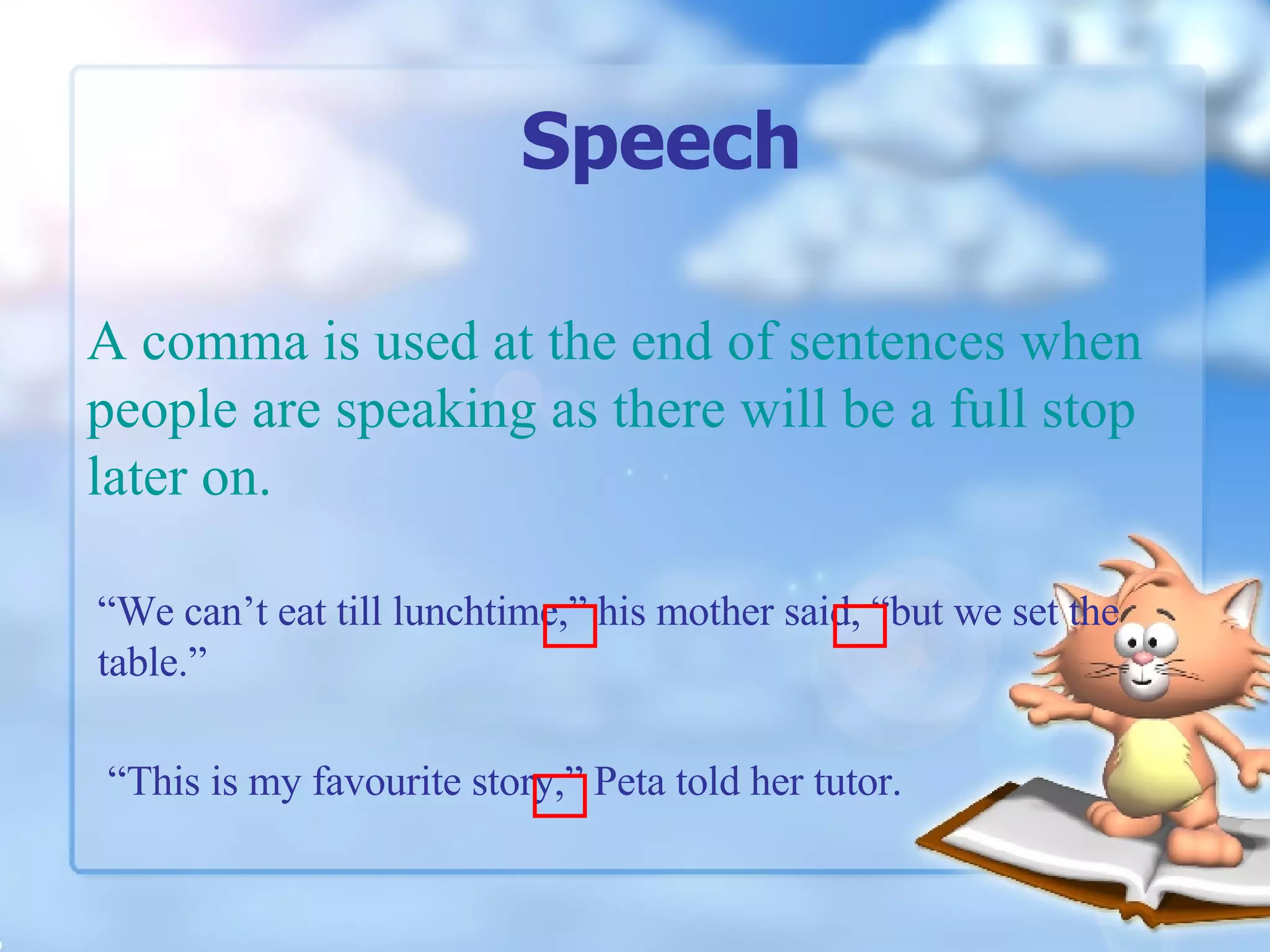 Speech A comma is used at the end of sentences when people are speaking as there will be a full stop later on. “ This is my favourite story,” Peta told her tutor. “ We can’t eat till lunchtime,” his mother said, “but we set the table.”