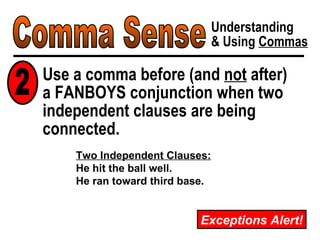 Comma Sense Understanding & Using  Commas Use a comma before (and  not  after)  a FANBOYS conjunction when two independent clauses are being connected. 2 Exceptions Alert! Two Independent Clauses: He hit the ball well. He ran toward third base. 