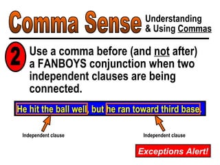 Comma Sense Understanding & Using  Commas Use a comma before (and  not  after)  a FANBOYS conjunction when two independent clauses are being connected. He hit the ball well, but he ran toward third base. Independent clause Independent clause 2 Exceptions Alert! 