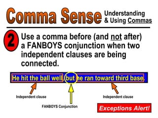 Comma Sense Understanding & Using  Commas Use a comma before (and  not  after)  a FANBOYS conjunction when two independent clauses are being connected. He hit the ball well, but he ran toward third base. FANBOYS Conjunction Independent clause Independent clause 2 Exceptions Alert! 