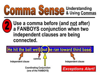 Comma Sense Understanding & Using  Commas Use a comma before (and  not  after)  a FANBOYS conjunction when two independent clauses are being connected. He hit the ball well, but he ran toward third base. Coordinating Conjunction (one of the FANBOYS) Independent clause Independent clause comma 2 Exceptions Alert! 
