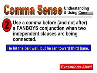 Comma Sense Understanding & Using  Commas Use a comma before (and  not  after)  a FANBOYS conjunction when two independent clauses are being connected. He hit the ball well, but he ran toward third base. 2 Exceptions Alert! 