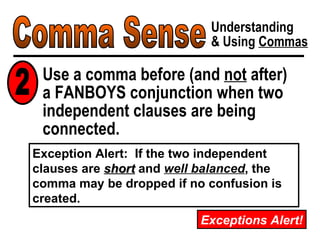 Comma Sense Understanding & Using  Commas Use a comma before (and  not  after)  a FANBOYS conjunction when two independent clauses are being connected. 2 Exceptions Alert! Exception Alert:  If the two independent clauses are  short  and  well balanced , the comma may be dropped if no confusion is created. 