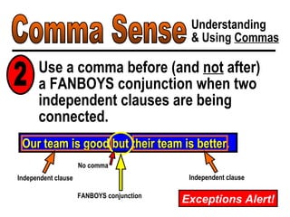 Comma Sense Understanding & Using  Commas Use a comma before (and  not  after)  a FANBOYS conjunction when two independent clauses are being connected. Our team is good but their team is better. FANBOYS conjunction Independent clause Independent clause No comma 2 Exceptions Alert! 