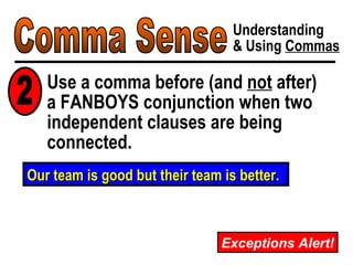 Comma Sense Understanding & Using  Commas Use a comma before (and  not  after)  a FANBOYS conjunction when two independent clauses are being connected. Our team is good but their team is better. 2 Exceptions Alert! 