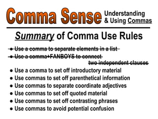 Comma Sense Understanding & Using  Commas Summary  of Comma Use Rules ●  Use a comma to separate elements in a list ●  Use a comma+FANBOYS to connect  two independent clauses ●  Use a comma to set off introductory material ●  Use commas to set off parenthetical information ●  Use commas to separate coordinate adjectives ●  Use commas to set off quoted material ●  Use commas to set off contrasting phrases ●  Use commas to avoid potential confusion 