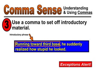 Comma Sense Understanding & Using  Commas Use a comma to set off introductory material. Running toward third base, he suddenly realized how stupid he looked. Introductory phrase 3 Exceptions Alert! 