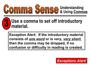 Comma Sense Understanding & Using  Commas Exceptions Alert! Exception Alert:  If the introductory material consists of  one word  or is very,  very short , then the comma may be dropped, if no confusion or difficulty in reading is created. Use a comma to set off introductory material. 3 