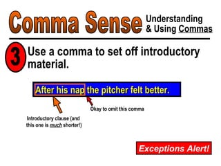 Comma Sense Understanding & Using  Commas Exceptions Alert! After his nap the pitcher felt better. Introductory clause (and  this one is  much  shorter!) Okay to omit this comma Use a comma to set off introductory material. 3 