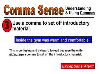 Comma Sense Understanding & Using  Commas Exceptions Alert! Inside the gym was warm and comfortable. This is confusing and awkward to read because the writer did not use  a comma to set off the introductory material. Use a comma to set off introductory material. 3 