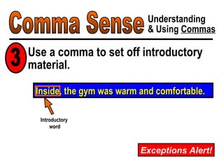Comma Sense Understanding & Using  Commas Exceptions Alert! Inside, the gym was warm and comfortable. Use a comma to set off introductory material. 3 Introductory  word 