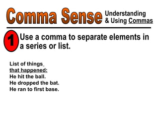 Comma Sense Understanding & Using  Commas List of things   that happened: He hit the ball. He dropped the bat. He ran to first base. Use a comma to separate elements in a series or list. 1 