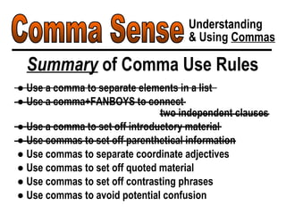 Comma Sense Understanding & Using  Commas Summary  of Comma Use Rules ●  Use a comma to separate elements in a list ●  Use a comma+FANBOYS to connect  two independent clauses ●  Use a comma to set off introductory material ●  Use commas to set off parenthetical information ●  Use commas to separate coordinate adjectives ●  Use commas to set off quoted material ●  Use commas to set off contrasting phrases ●  Use commas to avoid potential confusion 