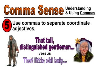Comma Sense Understanding & Using  Commas Use commas to separate coordinate adjectives. 5 distinguished gentleman... That little old lady... versus That tall, 