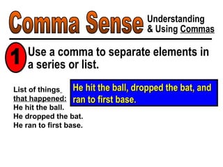 Comma Sense Understanding & Using  Commas He hit the ball, dropped the bat, and ran to first base. Use a comma to separate elements in a series or list. 1 List of things   that happened: He hit the ball. He dropped the bat. He ran to first base. 