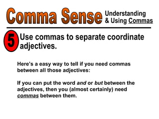 Comma Sense Understanding & Using  Commas Use commas to separate coordinate adjectives. 5 Here’s a easy way to tell if you need commas between all those adjectives: If you can put the word  and  or  but  between the adjectives, then you (almost certainly) need  commas  between them. 