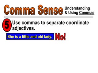 Comma Sense Understanding & Using  Commas Use commas to separate coordinate adjectives. 5 She is a little and old lady. No! 