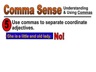Comma Sense Understanding & Using  Commas Use commas to separate coordinate adjectives. 5 She is a little and old lady. No! 