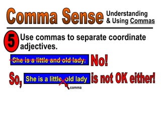 Comma Sense Understanding & Using  Commas Use commas to separate coordinate adjectives. 5 She is a little and old lady. No! So, She is a little, old lady comma is not OK either! 