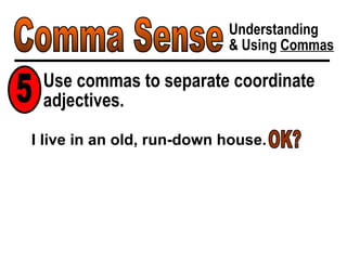 Comma Sense Understanding & Using  Commas Use commas to separate coordinate adjectives. 5 I live in an old, run-down house. OK? 