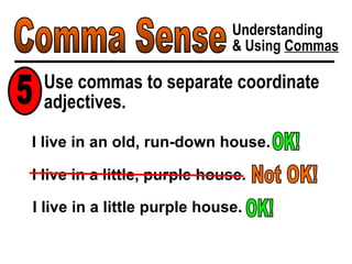 Comma Sense Understanding & Using  Commas Use commas to separate coordinate adjectives. 5 I live in an old, run-down house. OK! I live in a little, purple house. Not OK! I live in a little purple house. OK! 