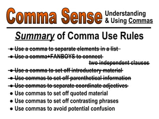 Comma Sense Understanding & Using  Commas Summary  of Comma Use Rules ●  Use a comma to separate elements in a list ●  Use a comma+FANBOYS to connect  two independent clauses ●  Use a comma to set off introductory material ●  Use commas to set off parenthetical information ●  Use commas to separate coordinate adjectives ●  Use commas to set off quoted material ●  Use commas to set off contrasting phrases ●  Use commas to avoid potential confusion 
